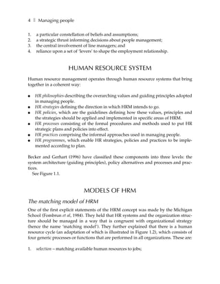 4 ❚ Managing people

1.   a particular constellation of beliefs and assumptions;
2.   a strategic thrust informing decisions about people management;
3.   the central involvement of line managers; and
4.   reliance upon a set of ‘levers’ to shape the employment relationship.



                      HUMAN RESOURCE SYSTEM
Human resource management operates through human resource systems that bring
together in a coherent way:

●    HR philosophies describing the overarching values and guiding principles adopted
     in managing people.
●    HR strategies defining the direction in which HRM intends to go.
●    HR policies, which are the guidelines defining how these values, principles and
     the strategies should be applied and implemented in specific areas of HRM.
●    HR processes consisting of the formal procedures and methods used to put HR
     strategic plans and policies into effect.
●    HR practices comprising the informal approaches used in managing people.
●    HR programmes, which enable HR strategies, policies and practices to be imple-
     mented according to plan.

Becker and Gerhart (1996) have classified these components into three levels: the
system architecture (guiding principles), policy alternatives and processes and prac-
tices.
   See Figure 1.1.



                             MODELS OF HRM
The matching model of HRM
One of the first explicit statements of the HRM concept was made by the Michigan
School (Fombrun et al, 1984). They held that HR systems and the organization struc-
ture should be managed in a way that is congruent with organizational strategy
(hence the name ‘matching model’). They further explained that there is a human
resource cycle (an adaptation of which is illustrated in Figure 1.2), which consists of
four generic processes or functions that are performed in all organizations. These are:

1.   selection – matching available human resources to jobs;
 