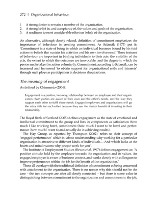 272 ❚ Organizational behaviour

1.   A strong desire to remain a member of the organization.
2.   A strong belief in, and acceptance of, the values and goals of the organization.
3.   A readiness to exert considerable effort on behalf of the organization.

An alternative, although closely related, definition of commitment emphasizes the
importance of behaviour in creating commitment. As Salancik (1977) put it:
‘Commitment is a state of being in which an individual becomes bound by his (sic)
actions to beliefs that sustain his activities and his own involvement.’ Three features
of behaviour are important in binding individuals to their acts: the visibility of the
acts, the extent to which the outcomes are irrevocable, and the degree to which the
person undertakes the action voluntarily. Commitment, according to Salancik, can be
increased and harnessed ‘to obtain support for organizational ends and interests’
through such ploys as participation in decisions about actions.


The meaning of engagement
As defined by Chiumento (2004):

     Engagement is a positive, two-way, relationship between an employee and their organi-
     zation. Both parties are aware of their own and the other’s needs, and the way they
     support each other to fulfil those needs. Engaged employees and organizations will go
     the extra mile for each other because they see the mutual benefit of investing in their
     relationship.

The Royal Bank of Scotland (2005) defines engagement as the state of emotional and
intellectual commitment to the group and lists its components as satisfaction (how
much I like working here), commitment (how much I want to be here) and perfor-
mance (how much I want to and actually do in achieving results).
  The Hay Group, as reported by Thompson (2002), refers to their concept of
‘engaged performance’ which is ‘about understanding why working for a particular
organization is attractive to different kinds of individuals… And which looks at the
hearts and mind reasons why people work for you’.
  The Institute of Employment Studies (Bevan et al, 1997) defines engagement as: ‘A
positive attitude held by the employee towards the organization and its values. An
engaged employee is aware of business context, and works closely with colleagues to
improve performance within the job for the benefit of the organization.’
  These all overlap with the traditional definition of commitment as being concerned
with attachment to the organization. There is no reason why this should not be the
case – the two concepts are after all closely connected – but there is some value in
distinguishing between commitment to the organization and commitment to the job,
 