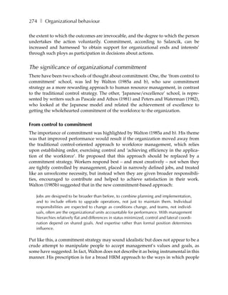 274 ❚ Organizational behaviour

the extent to which the outcomes are irrevocable, and the degree to which the person
undertakes the action voluntarily. Commitment, according to Salancik, can be
increased and harnessed ‘to obtain support for organizational ends and interests’
through such ploys as participation in decisions about actions.


The significance of organizational commitment
There have been two schools of thought about commitment. One, the ‘from control to
commitment’ school, was led by Walton (1985a and b), who saw commitment
strategy as a more rewarding approach to human resource management, in contrast
to the traditional control strategy. The other, ‘Japanese/excellence’ school, is repre-
sented by writers such as Pascale and Athos (1981) and Peters and Waterman (1982),
who looked at the Japanese model and related the achievement of excellence to
getting the wholehearted commitment of the workforce to the organization.


From control to commitment
The importance of commitment was highlighted by Walton (1985a and b). His theme
was that improved performance would result if the organization moved away from
the traditional control-oriented approach to workforce management, which relies
upon establishing order, exercising control and ‘achieving efficiency in the applica-
tion of the workforce’. He proposed that this approach should be replaced by a
commitment strategy. Workers respond best – and most creatively – not when they
are tightly controlled by management, placed in narrowly defined jobs, and treated
like an unwelcome necessity, but instead when they are given broader responsibili-
ties, encouraged to contribute and helped to achieve satisfaction in their work.
Walton (1985b) suggested that in the new commitment-based approach:

   Jobs are designed to be broader than before, to combine planning and implementation,
   and to include efforts to upgrade operations, not just to maintain them. Individual
   responsibilities are expected to change as conditions change, and teams, not individ-
   uals, often are the organizational units accountable for performance. With management
   hierarchies relatively flat and differences in status minimized, control and lateral coordi-
   nation depend on shared goals. And expertise rather than formal position determines
   influence.

Put like this, a commitment strategy may sound idealistic but does not appear to be a
crude attempt to manipulate people to accept management’s values and goals, as
some have suggested. In fact, Walton does not describe it as being instrumental in this
manner. His prescription is for a broad HRM approach to the ways in which people
 