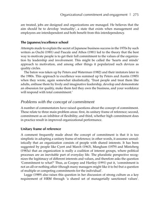 Organizational commitment and engagement ❚ 275

are treated, jobs are designed and organizations are managed. He believes that the
aim should be to develop ‘mutuality’, a state that exists when management and
employees are interdependent and both benefit from this interdependency.


The Japanese/excellence school
Attempts made to explain the secret of Japanese business success in the 1970s by such
writers as Ouchi (1981) and Pascale and Athos (1981) led to the theory that the best
way to motivate people is to get their full commitment to the values of the organiza-
tion by leadership and involvement. This might be called the ‘hearts and minds’
approach to motivation, and among other things it popularized such devices as
quality circles.
   The baton was taken up by Peters and Waterman (1982) and their imitators later in
the 1980s. This approach to excellence was summed up by Peters and Austin (1985)
when they wrote, again somewhat idealistically, ‘Trust people and treat them like
adults, enthuse them by lively and imaginative leadership, develop and demonstrate
an obsession for quality, make them feel they own the business, and your workforce
will respond with total commitment.’


Problems with the concept of commitment
A number of commentators have raised questions about the concept of commitment.
These relate to three main problem areas: first, its unitary frame of reference; second,
commitment as an inhibitor of flexibility; and third, whether high commitment does
in practice result in improved organizational performance.

Unitary frame of reference
A comment frequently made about the concept of commitment is that it is too
simplistic in adopting a unitary frame of reference; in other words, it assumes unreal-
istically that an organization consists of people with shared interests. It has been
suggested by people like Cyert and March (1963), Mangham (1979) and Mintzberg
(1983a) that an organization is really a coalition of interest groups, where political
processes are an inevitable part of everyday life. The pluralistic perspective recog-
nizes the legitimacy of different interests and values, and therefore asks the question
‘Commitment to what?’ Thus, as Coopey and Hartley (1991) put it, ‘commitment is
not an all-or-nothing affair (though many managers might like it to be) but a question
of multiple or competing commitments for the individual’.
   Legge (1989) also raises this question in her discussion of strong culture as a key
requirement of HRM through ‘a shared set of managerially sanctioned values’.
 
