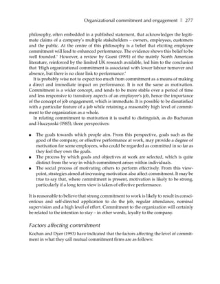 Organizational commitment and engagement ❚ 277

philosophy, often embedded in a published statement, that acknowledges the legiti-
mate claims of a company’s multiple stakeholders – owners, employees, customers
and the public. At the centre of this philosophy is a belief that eliciting employee
commitment will lead to enhanced performance. The evidence shows this belief to be
well founded.’ However, a review by Guest (1991) of the mainly North American
literature, reinforced by the limited UK research available, led him to the conclusion
that ‘High organizational commitment is associated with lower labour turnover and
absence, but there is no clear link to performance.’
   It is probably wise not to expect too much from commitment as a means of making
a direct and immediate impact on performance. It is not the same as motivation.
Commitment is a wider concept, and tends to be more stable over a period of time
and less responsive to transitory aspects of an employee’s job, hence the importance
of the concept of job engagement, which is immediate. It is possible to be dissatisfied
with a particular feature of a job while retaining a reasonably high level of commit-
ment to the organization as a whole.
   In relating commitment to motivation it is useful to distinguish, as do Buchanan
and Huczynski (1985), three perspectives:

●   The goals towards which people aim. From this perspective, goals such as the
    good of the company, or effective performance at work, may provide a degree of
    motivation for some employees, who could be regarded as committed in so far as
    they feel they own the goals.
●   The process by which goals and objectives at work are selected, which is quite
    distinct from the way in which commitment arises within individuals.
●   The social process of motivating others to perform effectively. From this view-
    point, strategies aimed at increasing motivation also affect commitment. It may be
    true to say that, where commitment is present, motivation is likely to be strong,
    particularly if a long term view is taken of effective performance.

It is reasonable to believe that strong commitment to work is likely to result in consci-
entious and self-directed application to do the job, regular attendance, nominal
supervision and a high level of effort. Commitment to the organization will certainly
be related to the intention to stay – in other words, loyalty to the company.


Factors affecting commitment
Kochan and Dyer (1993) have indicated that the factors affecting the level of commit-
ment in what they call mutual commitment firms are as follows:
 