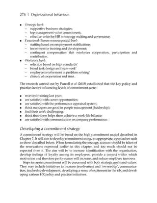 278 ❚ Organizational behaviour

●   Strategic level:
    – supportive business strategies;
    – top management value commitment;
    – effective voice for HR in strategy making and governance.
●   Functional (human resource policy) level:
    – staffing based on employment stabilization;
    – investment in training and development;
    – contingent compensation that reinforces cooperation, participation and
        contribution.
●   Workplace level:
    – selection based on high standards’
    – broad task design and teamwork’
    – employee involvement in problem solving’
    – climate of cooperation and trust.

The research carried out by Purcell et al (2003) established that the key policy and
practice factors influencing levels of commitment were:

●   received training last year;
●   are satisfied with career opportunities;
●   are satisfied with the performance appraisal system;
●   think managers are good in people management (leadership);
●   find their work challenging;
●   think their form helps them achieve a work-life balance;
●   are satisfied with communication or company performance.


Developing a commitment strategy
A commitment strategy will be based on the high commitment model described in
Chapter 7. It will aim to develop commitment using, as appropriate, approaches such
as those described below. When formulating the strategy, account should be taken of
the reservations expressed earlier in this chapter, and too much should not be
expected from it. The aim will be to increase identification with the organization,
develop feelings of loyalty among its employees, provide a context within which
motivation and therefore performance will increase, and reduce employee turnover.
   Steps to create commitment will be concerned with both strategic goals and values.
They may include initiatives to increase involvement and ‘ownership’, communica-
tion, leadership development, developing a sense of excitement in the job, and devel-
oping various HR policy and practice initiatives.
 