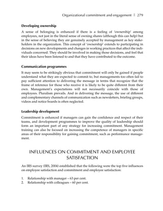 Organizational commitment and engagement ❚ 279


Developing ownership
A sense of belonging is enhanced if there is a feeling of ‘ownership’ among
employees, not just in the literal sense of owning shares (although this can help) but
in the sense of believing they are genuinely accepted by management as key stake-
holders in the organization. This concept of ‘ownership’ extends to participating in
decisions on new developments and changes in working practices that affect the indi-
viduals concerned. They should be involved in making those decisions, and feel that
their ideas have been listened to and that they have contributed to the outcome.


Communication programmes
It may seem to be strikingly obvious that commitment will only be gained if people
understand what they are expected to commit to, but managements too often fail to
pay sufficient attention to delivering the message in terms that recognize that the
frame of reference for those who receive it is likely to be quite different from their
own. Management’s expectations will not necessarily coincide with those of
employees. Pluralism prevails. And in delivering the message, the use of different
and complementary channels of communication such as newsletters, briefing groups,
videos and notice boards is often neglected.


Leadership development
Commitment is enhanced if managers can gain the confidence and respect of their
teams, and development programmes to improve the quality of leadership should
form an important part of any strategy for increasing commitment. Management
training can also be focused on increasing the competence of managers in specific
areas of their responsibility for gaining commitment, such as performance manage-
ment.



      INFLUENCES ON COMMITMENT AND EMPLOYEE
                    SATISFACTION
An IRS survey (IRS, 2004) established that the following were the top five influences
on employee satisfaction and commitment and employee satisfaction:

1.   Relationship with manager – 63 per cent.
2.   Relationship with colleagues – 60 per cent.
 