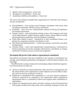 280 ❚ Organizational behaviour

3.   Quality of line management – 62 per cent.
4.   Recognition of contribution – 56 per cent.
5.   Leadership: visibility and confidence – 55 per cent.

The survey also obtained examples from organizations of what they were doing to
increase commitment:

●    Bacardi-Martini – focus groups, team briefings, consultation with union, joint
     consultative committee, attitude surveys, road shows.
●    Eversheds – ‘have your say’ communication sessions involving all employees,
     key business discussions.
●    Lefarge Cement – joint partnership training courses with managers and trade
     union representatives, regular business updates, bonus scheme linked to jointly
     agreed performance indicators, team development workshops.
●    North Herts District Council – introduction of staff consultation forums, new
     policies for complaints resolution and dignity at work.
●    West Bromwich Building Society – various focus groups, social club, away-days
     by department.
●    Yorkshire Water – active and comprehensive communications, involvement in
     business planning, face-to-face meetings with directors, consultation on change,
     celebration of business success, rewards and recognition.

Developing HR practices that enhance organizational commitment
The policies and practices that may contribute to the increase of commitment are
training, career planning, performance management, work-life balance policies and
job design.
   The HR function can play a major part in developing a high commitment organiza-
tion. The ten steps it can take are:

●    Advise on methods of communicating the values and aims of management and
     the achievements of the organization, so that employees are more likely to iden-
     tify with it as one they are proud to work for.
●    Emphasize to management that commitment is a two-way process; employees
     cannot be expected to be committed to the organization unless management
     demonstrates that it is committed to them and recognizes their contribution as
     stakeholders.
●    Impress on management the need to develop a climate of trust by being honest
     with people, treating them fairly, justly and consistently, keeping its word, and
 