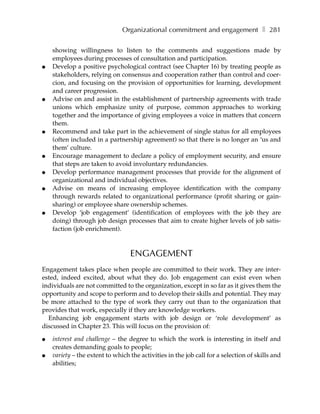 Organizational commitment and engagement ❚ 281

    showing willingness to listen to the comments and suggestions made by
    employees during processes of consultation and participation.
●   Develop a positive psychological contract (see Chapter 16) by treating people as
    stakeholders, relying on consensus and cooperation rather than control and coer-
    cion, and focusing on the provision of opportunities for learning, development
    and career progression.
●   Advise on and assist in the establishment of partnership agreements with trade
    unions which emphasize unity of purpose, common approaches to working
    together and the importance of giving employees a voice in matters that concern
    them.
●   Recommend and take part in the achievement of single status for all employees
    (often included in a partnership agreement) so that there is no longer an ‘us and
    them’ culture.
●   Encourage management to declare a policy of employment security, and ensure
    that steps are taken to avoid involuntary redundancies.
●   Develop performance management processes that provide for the alignment of
    organizational and individual objectives.
●   Advise on means of increasing employee identification with the company
    through rewards related to organizational performance (profit sharing or gain-
    sharing) or employee share ownership schemes.
●   Develop ‘job engagement’ (identification of employees with the job they are
    doing) through job design processes that aim to create higher levels of job satis-
    faction (job enrichment).



                                  ENGAGEMENT
Engagement takes place when people are committed to their work. They are inter-
ested, indeed excited, about what they do. Job engagement can exist even when
individuals are not committed to the organization, except in so far as it gives them the
opportunity and scope to perform and to develop their skills and potential. They may
be more attached to the type of work they carry out than to the organization that
provides that work, especially if they are knowledge workers.
  Enhancing job engagement starts with job design or ‘role development’ as
discussed in Chapter 23. This will focus on the provision of:

●   interest and challenge – the degree to which the work is interesting in itself and
    creates demanding goals to people;
●   variety – the extent to which the activities in the job call for a selection of skills and
    abilities;
 