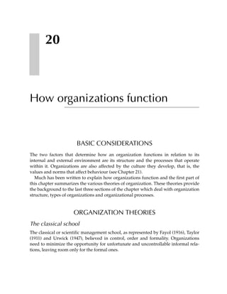 20



How organizations function


                       BASIC CONSIDERATIONS
The two factors that determine how an organization functions in relation to its
internal and external environment are its structure and the processes that operate
within it. Organizations are also affected by the culture they develop, that is, the
values and norms that affect behaviour (see Chapter 21).
   Much has been written to explain how organizations function and the first part of
this chapter summarizes the various theories of organization. These theories provide
the background to the last three sections of the chapter which deal with organization
structure, types of organizations and organizational processes.



                     ORGANIZATION THEORIES
The classical school
The classical or scientific management school, as represented by Fayol (1916), Taylor
(1911) and Urwick (1947), believed in control, order and formality. Organizations
need to minimize the opportunity for unfortunate and uncontrollable informal rela-
tions, leaving room only for the formal ones.
 
