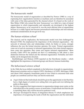 284 ❚ Organizational behaviour


The bureaucratic model
The bureaucratic model of organization as described by Perrow (1980) is a way of
expressing how organizations function as machines and can therefore be associated
with some of the ideas generated by the classical school. It is based on the work of
Max Weber (1946) who coined the term ‘bureaucracy’ as a label for a type of formal
organization in which impersonality and rationality are developed to the highest
degree. Bureaucracy, as he conceived it, was the most efficient form of organization
because it is coldly logical and because personalized relationships and non-rational,
emotional considerations do not get in its way.


The human relations school
The classical, and by implication, the bureaucratic model were first challenged by
Barnard (1938). He emphasized the importance of the informal organization – the
network of informal roles and relationships which, for better or worse, strongly
influences the way the formal structure operates. He wrote: ‘Formal organizations
come out of and are necessary to informal organizations: but when formal organiza-
tions come into operation, they create and require informal organizations.’ More
recently, Child (1977) has pointed out that it is misleading to talk about a clear
distinction between the formal and the informal organization. Formality and infor-
mality can be designed into structure.
   Roethlisberger and Dickson (1939) reported on the Hawthorne studies – which
highlighted the importance of informal groups and decent, humane leadership.


The behavioural science school
In the 1960s the focus shifted completely to the behaviour of people in organizations.
Behavioural scientists such as Argyris (1957), Herzberg et al (1957), McGregor (1960)
and Likert (1961) adopted a humanistic point of view which is concerned with what
people can contribute and how they can best be motivated.

●   Argyris believed that individuals should be given the opportunity to feel that they
    have a high degree of control over setting their own goals and over defining the
    paths to these goals.
●   Herzberg suggested that improvements in organization design must centre on the
    individual job as the positive source of motivation. If individuals feel that the job
    is stretching them, they will be moved to perform it well.
●   McGregor developed his theory of integration (theory Y) which emphasizes the
    importance of recognizing the needs of both the organization and the individual
 