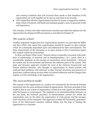 How organizations function ❚ 285

    and creating conditions that will reconcile these needs so that members of the
    organization can work together for its success and share in its rewards.
●   Likert stated that effective organizations function by means of supportive relation-
    ships which, if fostered, will build and maintain people’s sense of personal worth
    and importance.

The concepts of these and other behavioural scientists provided the impetus for the
organization development (OD) movement as described in Chapter 22.


The systems school
Another important insight into how organizations function was provided by Miller
and Rice (1967) who stated that organizations should be treated as open systems
which are continually dependent upon and influenced by their environments. The
basic characteristic of the enterprise as an open system is that it transforms inputs
into outputs within its environment.
  As Katz and Kahn (1966) wrote: ‘Systems theory is basically concerned with prob-
lems of relationship, of structure and of interdependence.’ As a result, there is a
considerable emphasis on the concept of transactions across boundaries – between
the system and its environment and between the different parts of the system. This
open and dynamic approach avoided the error of the classical, bureaucratic and
human relations theorists, who thought of organizations as closed systems and
analysed their problems with reference to their internal structures and processes of
interaction, without taking account either of external influences and the changes they
impose or of the technology in the organization.


The socio-technical model
The concept of the organization as a system was extended by the Tavistock Institute
researchers into the socio-technical model of organizations. The basic principle of this
model is that in any system of organization, technical or task aspects are interrelated
with the human or social aspects. The emphasis is on interrelationships between, on
the one hand, the technical processes of transformation carried out within the
organization, and, on the other, the organization of work groups and the manage-
ment structures of the enterprise. This approach avoided the humanistic generaliza-
tions of the behavioural scientists without falling into the trap of treating the
organization as a machine.
 