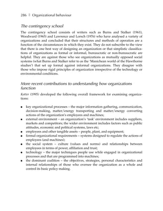 286 ❚ Organizational behaviour


The contingency school
The contingency school consists of writers such as Burns and Stalker (1961),
Woodward (1965) and Lawrence and Lorsch (1976) who have analysed a variety of
organizations and concluded that their structures and methods of operation are a
function of the circumstances in which they exist. They do not subscribe to the view
that there is one best way of designing an organization or that simplistic classifica-
tions of organizations as formal or informal, bureaucratic or non-bureaucratic are
helpful. They are against those who see organizations as mutually opposed social
systems (what Burns and Stalker refer to as the ‘Manichean world of the Hawthorne
studies’) that set up formal against informal organizations. They disagree with
those who impose rigid principles of organization irrespective of the technology or
environmental conditions.


More recent contributions to understanding how organizations
function
Kotter (1995) developed the following overall framework for examining organiza-
tions:

●   key organizational processes – the major information gathering, communication,
    decision-making, matter/energy transporting and matter/energy converting
    actions of the organization’s employees and machines;
●   external environment – an organization’s ‘task’ environment includes suppliers,
    markets and competitors; the wider environment includes factors such as public
    attitudes, economic and political systems, laws etc;
●   employees and other tangible assets – people, plant, and equipment;
●   formal organizational requirements – systems designed to regulate the actions of
    employees (and machines);
●   the social system – culture (values and norms) and relationships between
    employees in terms of power, affiliation and trust;
●   technology – the major techniques people use while engaged in organizational
    processes and that are programmed into machines;
●   the dominant coalition – the objectives, strategies, personal characteristics and
    internal relationships of those who oversee the organization as a whole and
    control its basic policy making.
 