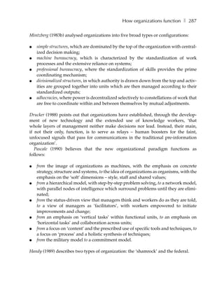 How organizations function ❚ 287

Mintzberg (1983b) analysed organizations into five broad types or configurations:

●   simple structures, which are dominated by the top of the organization with central-
    ized decision making;
●   machine bureaucracy, which is characterized by the standardization of work
    processes and the extensive reliance on systems;
●   professional bureaucracy, where the standardization of skills provides the prime
    coordinating mechanism;
●   divisionalized structures, in which authority is drawn down from the top and activ-
    ities are grouped together into units which are then managed according to their
    standardized outputs;
●   adhocracies, where power is decentralized selectively to constellations of work that
    are free to coordinate within and between themselves by mutual adjustments.

Drucker (1988) points out that organizations have established, through the develop-
ment of new technology and the extended use of knowledge workers, ‘that
whole layers of management neither make decisions nor lead. Instead, their main,
if not their only, function, is to serve as relays – human boosters for the faint,
unfocused signals that pass for communications in the traditional pre-information
organization’.
   Pascale (1990) believes that the new organizational paradigm functions as
follows:

●   from the image of organizations as machines, with the emphasis on concrete
    strategy, structure and systems, to the idea of organizations as organisms, with the
    emphasis on the ‘soft’ dimensions – style, staff and shared values;
●   from a hierarchical model, with step-by-step problem solving, to a network model,
    with parallel nodes of intelligence which surround problems until they are elimi-
    nated;
●   from the status-driven view that managers think and workers do as they are told,
    to a view of managers as ‘facilitators’, with workers empowered to initiate
    improvements and change;
●   from an emphasis on ‘vertical tasks’ within functional units, to an emphasis on
    ‘horizontal tasks’ and collaboration across units;
●   from a focus on ‘content’ and the prescribed use of specific tools and techniques, to
    a focus on ‘process’ and a holistic synthesis of techniques;
●   from the military model to a commitment model.

Handy (1989) describes two types of organization: the ‘shamrock’ and the federal.
 