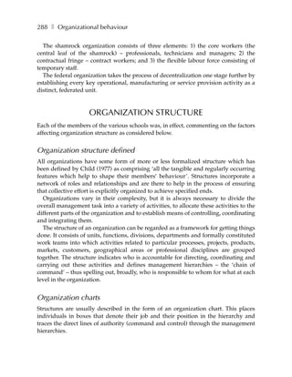 288 ❚ Organizational behaviour

  The shamrock organization consists of three elements: 1) the core workers (the
central leaf of the shamrock) – professionals, technicians and managers; 2) the
contractual fringe – contract workers; and 3) the flexible labour force consisting of
temporary staff.
  The federal organization takes the process of decentralization one stage further by
establishing every key operational, manufacturing or service provision activity as a
distinct, federated unit.



                     ORGANIZATION STRUCTURE
Each of the members of the various schools was, in effect, commenting on the factors
affecting organization structure as considered below.


Organization structure defined
All organizations have some form of more or less formalized structure which has
been defined by Child (1977) as comprising ‘all the tangible and regularly occurring
features which help to shape their members’ behaviour’. Structures incorporate a
network of roles and relationships and are there to help in the process of ensuring
that collective effort is explicitly organized to achieve specified ends.
  Organizations vary in their complexity, but it is always necessary to divide the
overall management task into a variety of activities, to allocate these activities to the
different parts of the organization and to establish means of controlling, coordinating
and integrating them.
  The structure of an organization can be regarded as a framework for getting things
done. It consists of units, functions, divisions, departments and formally constituted
work teams into which activities related to particular processes, projects, products,
markets, customers, geographical areas or professional disciplines are grouped
together. The structure indicates who is accountable for directing, coordinating and
carrying out these activities and defines management hierarchies – the ‘chain of
command’ – thus spelling out, broadly, who is responsible to whom for what at each
level in the organization.


Organization charts
Structures are usually described in the form of an organization chart. This places
individuals in boxes that denote their job and their position in the hierarchy and
traces the direct lines of authority (command and control) through the management
hierarchies.
 