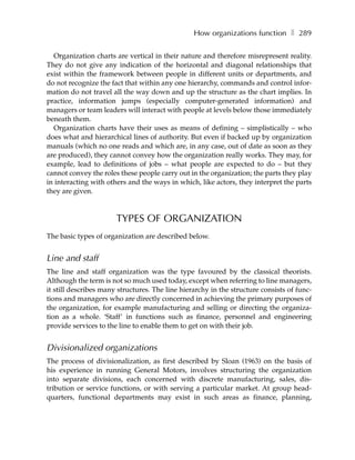 How organizations function ❚ 289

  Organization charts are vertical in their nature and therefore misrepresent reality.
They do not give any indication of the horizontal and diagonal relationships that
exist within the framework between people in different units or departments, and
do not recognize the fact that within any one hierarchy, commands and control infor-
mation do not travel all the way down and up the structure as the chart implies. In
practice, information jumps (especially computer-generated information) and
managers or team leaders will interact with people at levels below those immediately
beneath them.
  Organization charts have their uses as means of defining – simplistically – who
does what and hierarchical lines of authority. But even if backed up by organization
manuals (which no one reads and which are, in any case, out of date as soon as they
are produced), they cannot convey how the organization really works. They may, for
example, lead to definitions of jobs – what people are expected to do – but they
cannot convey the roles these people carry out in the organization; the parts they play
in interacting with others and the ways in which, like actors, they interpret the parts
they are given.



                       TYPES OF ORGANIZATION
The basic types of organization are described below.


Line and staff
The line and staff organization was the type favoured by the classical theorists.
Although the term is not so much used today, except when referring to line managers,
it still describes many structures. The line hierarchy in the structure consists of func-
tions and managers who are directly concerned in achieving the primary purposes of
the organization, for example manufacturing and selling or directing the organiza-
tion as a whole. ‘Staff’ in functions such as finance, personnel and engineering
provide services to the line to enable them to get on with their job.


Divisionalized organizations
The process of divisionalization, as first described by Sloan (1963) on the basis of
his experience in running General Motors, involves structuring the organization
into separate divisions, each concerned with discrete manufacturing, sales, dis-
tribution or service functions, or with serving a particular market. At group head-
quarters, functional departments may exist in such areas as finance, planning,
 