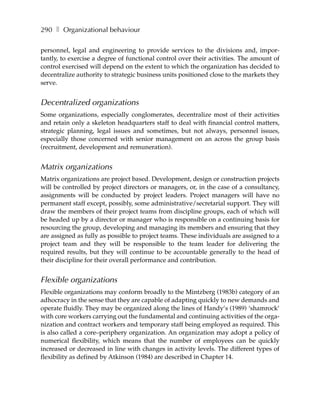290 ❚ Organizational behaviour

personnel, legal and engineering to provide services to the divisions and, impor-
tantly, to exercise a degree of functional control over their activities. The amount of
control exercised will depend on the extent to which the organization has decided to
decentralize authority to strategic business units positioned close to the markets they
serve.


Decentralized organizations
Some organizations, especially conglomerates, decentralize most of their activities
and retain only a skeleton headquarters staff to deal with financial control matters,
strategic planning, legal issues and sometimes, but not always, personnel issues,
especially those concerned with senior management on an across the group basis
(recruitment, development and remuneration).


Matrix organizations
Matrix organizations are project based. Development, design or construction projects
will be controlled by project directors or managers, or, in the case of a consultancy,
assignments will be conducted by project leaders. Project managers will have no
permanent staff except, possibly, some administrative/secretarial support. They will
draw the members of their project teams from discipline groups, each of which will
be headed up by a director or manager who is responsible on a continuing basis for
resourcing the group, developing and managing its members and ensuring that they
are assigned as fully as possible to project teams. These individuals are assigned to a
project team and they will be responsible to the team leader for delivering the
required results, but they will continue to be accountable generally to the head of
their discipline for their overall performance and contribution.


Flexible organizations
Flexible organizations may conform broadly to the Mintzberg (1983b) category of an
adhocracy in the sense that they are capable of adapting quickly to new demands and
operate fluidly. They may be organized along the lines of Handy’s (1989) ‘shamrock’
with core workers carrying out the fundamental and continuing activities of the orga-
nization and contract workers and temporary staff being employed as required. This
is also called a core–periphery organization. An organization may adopt a policy of
numerical flexibility, which means that the number of employees can be quickly
increased or decreased in line with changes in activity levels. The different types of
flexibility as defined by Atkinson (1984) are described in Chapter 14.
 