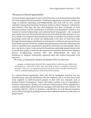 How organizations function ❚ 291


The process-based organization
A process-based organization is one in which the focus is on horizontal processes that
cut across organizational boundaries. Traditional organization structures consist of a
range of functions operating semi-independently and each with its own, usually
extended, management hierarchy. Functions acted as vertical ‘chimneys’ with bound-
aries between what they did and what happened next door. Continuity of work
between functions and the coordination of activities were prejudiced. Attention was
focused on vertical relationships and authority-based management – the ‘command
and control’ structure. Horizontal processes received relatively little attention. It was,
for example, not recognized that meeting the needs of customers by systems of order
processing could only be carried out satisfactorily if the flow of work from sales
through manufacturing to distribution was treated as a continuous process and not as
three distinct parcels of activity. Another horizontal process that drew attention to the
need to reconsider how organizations should be structured was total quality. This is
not a top-down system. It cuts across the boundaries separating organizational units
to ensure that quality is built into the organization’s products and services. Business
process re-engineering exercises have also demonstrated the need for
businesses to integrate functionally separated tasks into unified horizontal work
processes.
  The result, as indicated by Ghoshal and Bartlett (1993), has been that:

   … managers are beginning to deal with their organizations in different ways. Rather than
   seeing them as a hierarchy of static roles, they think of them as a portfolio of dynamic
   processes. They see core organizational processes that overlay and often dominate the
   vertical, authority-based processes of the hierarchical structure.

In a process-based organization there will still be designated functions for, say,
manufacturing, sales and distribution. But the emphasis will be on how these areas
work together on multi-functional projects to deal with new demands such as
product/market development. Teams will jointly consider ways of responding to
customer requirements. Quality and continuous improvement will be regarded as a
common responsibility shared between managers and staff from each function. The
overriding objective will be to maintain a smooth flow of work between functions
and to achieve synergy by pooling resources from different functions in task forces or
project teams.
 