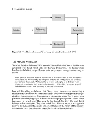 6 ❚ Managing people


                                                      Rewards




                             Performance
 Selection                                                                   Performance
                             management




                                                    Development




Figure 1.2   The Human Resource Cycle (adapted from Fombrun et al, 1984)




The Harvard framework
The other founding fathers of HRM were the Harvard School of Beer et al (1984) who
developed what Boxall (1992) calls the ‘Harvard framework’. This framework is
based on the belief that the problems of historical personnel management can only be
solved:

   when general managers develop a viewpoint of how they wish to see employees
   involved in and developed by the enterprise, and of what HRM policies and practices
   may achieve those goals. Without either a central philosophy or a strategic vision –
   which can be provided only by general managers – HRM is likely to remain a set of
   independent activities, each guided by its own practice tradition.

Beer and his colleagues believed that ‘Today, many pressures are demanding a
broader, more comprehensive and more strategic perspective with regard to the orga-
nization’s human resources.’ These pressures have created a need for: ‘A longer-term
perspective in managing people and consideration of people as potential assets rather
than merely a variable cost.’ They were the first to underline the HRM tenet that it
belongs to line managers. They also stated that: ‘Human resource management
involves all management decisions and action that affect the nature of the relation-
ship between the organization and its employees – its human resources.’
 