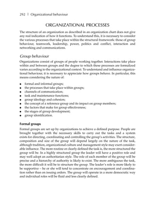 292 ❚ Organizational behaviour


                   ORGANIZATIONAL PROCESSES
The structure of an organization as described in an organization chart does not give
any real indication of how it functions. To understand this, it is necessary to consider
the various processes that take place within the structural framework: those of group
behaviour, teamwork, leadership, power, politics and conflict, interaction and
networking and communications.

Group behaviour
Organizations consist of groups of people working together. Interactions take place
within and between groups and the degree to which these processes are formalized
varies according to the organizational context. To understand and influence organiza-
tional behaviour, it is necessary to appreciate how groups behave. In particular, this
means considering the nature of:

●   formal and informal groups;
●   the processes that take place within groups;
●   channels of communication;
●   task and maintenance functions;
●   group ideology and cohesion;
●   the concept of a reference group and its impact on group members;
●   the factors that make for group effectiveness;
●   the stages of group development;
●   group identification.

Formal groups
Formal groups are set up by organizations to achieve a defined purpose. People are
brought together with the necessary skills to carry out the tasks and a system
exists for directing, coordinating and controlling the group’s activities. The structure,
composition and size of the group will depend largely on the nature of the task,
although tradition, organizational culture and management style may exert consider-
able influence. The more routine or clearly defined the task is, the more structured the
group will be. In a highly structured group the leader will have a positive role and
may well adopt an authoritarian style. The role of each member of the group will be
precise and a hierarchy of authority is likely to exist. The more ambiguous the task,
the more difficult it will be to structure the group. The leader’s role is more likely to
be supportive – he or she will tend to concentrate on encouragement and coordina-
tion rather than on issuing orders. The group will operate in a more democratic way
and individual roles will be fluid and less clearly defined.
 