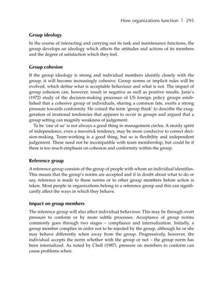 How organizations function ❚ 295


Group ideology
In the course of interacting and carrying out its task and maintenance functions, the
group develops an ideology which affects the attitudes and actions of its members
and the degree of satisfaction which they feel.

Group cohesion
If the group ideology is strong and individual members identify closely with the
group, it will become increasingly cohesive. Group norms or implicit rules will be
evolved, which define what is acceptable behaviour and what is not. The impact of
group cohesion can, however, result in negative as well as positive results. Janis’s
(1972) study of the decision-making processes of US foreign policy groups estab-
lished that a cohesive group of individuals, sharing a common fate, exerts a strong
pressure towards conformity. He coined the term ‘group think’ to describe the exag-
geration of irrational tendencies that appears to occur in groups and argued that a
group setting can magnify weakness of judgement.
   To be ‘one of us’ is not always a good thing in management circles. A sturdy spirit
of independence, even a maverick tendency, may be more conducive to correct deci-
sion-making. Team-working is a good thing, but so is flexibility and independent
judgement. These need not be incompatible with team membership, but could be if
there is too much emphasis on cohesion and conformity within the group.

Reference group
A reference group consists of the group of people with whom an individual identifies.
This means that the group’s norms are accepted and if in doubt about what to do or
say, reference is made to these norms or to other group members before action is
taken. Most people in organizations belong to a reference group and this can signifi-
cantly affect the ways in which they behave.

Impact on group members
The reference group will also affect individual behaviour. This may be through overt
pressure to conform or by more subtle processes. Acceptance of group norms
commonly goes through two stages – compliance and internalization. Initially, a
group member complies in order not to be rejected by the group, although he or she
may behave differently when away from the group. Progressively, however, the
individual accepts the norm whether with the group or not – the group norm has
been internalized. As noted by Chell (1987), pressure on members to conform can
cause problems when:
 