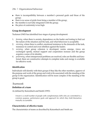 296 ❚ Organizational behaviour

●    there is incompatibility between a member’s personal goals and those of the
     group;
●    there is no sense of pride from being a member of the group;
●    the member is not fully integrated with the group;
●    the price of conformity is too high.

Group development
Tuckman (1965) has identified four stages of group development:

1.   forming, when there is anxiety, dependence on the leader and testing to find out
     the nature of the situation and the task, and what behaviour is acceptable;
2.   storming, where there is conflict, emotional resistance to the demands of the task,
     resistance to control and even rebellion against the leader;
3.   norming, when group cohesion is developed, norms emerge, views are
     exchanged openly, mutual support and cooperation increase and the group
     acquires a sense of its identity;
4.   performing, when interpersonal problems are resolved, roles are flexible and func-
     tional, there are constructive attempts to complete tasks and energy is available
     for effective work.

Identification
Individuals will identify with their groups if they like the other members, approve of
the purpose and work of the group and wish to be associated with the standing of the
group in the organization. Identification will be more complex if the standing of the
group is good.


Teamwork
Definition of a team
As defined by Katzenbach and Smith (1993):

     A team is a small number of people with complementary skills who are committed to a
     common purpose, performance goals and approach for which they hold themselves
     mutually accountable.


Characteristics of effective teams
The characteristics of teams as described by Katzenbach and Smith are:
 