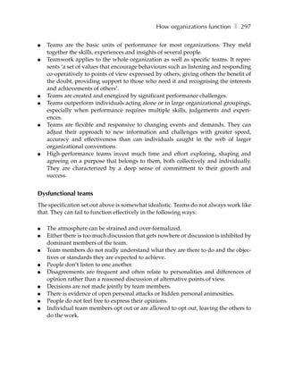 How organizations function ❚ 297

●   Teams are the basic units of performance for most organizations. They meld
    together the skills, experiences and insights of several people.
●   Teamwork applies to the whole organization as well as specific teams. It repre-
    sents ‘a set of values that encourage behaviours such as listening and responding
    co-operatively to points of view expressed by others, giving others the benefit of
    the doubt, providing support to those who need it and recognising the interests
    and achievements of others’.
●   Teams are created and energized by significant performance challenges.
●   Teams outperform individuals acting alone or in large organizational groupings,
    especially when performance requires multiple skills, judgements and experi-
    ences.
●   Teams are flexible and responsive to changing events and demands. They can
    adjust their approach to new information and challenges with greater speed,
    accuracy and effectiveness than can individuals caught in the web of larger
    organizational conventions.
●   High-performance teams invest much time and effort exploring, shaping and
    agreeing on a purpose that belongs to them, both collectively and individually.
    They are characterized by a deep sense of commitment to their growth and
    success.


Dysfunctional teams
The specification set out above is somewhat idealistic. Teams do not always work like
that. They can fail to function effectively in the following ways:

●   The atmosphere can be strained and over-formalized.
●   Either there is too much discussion that gets nowhere or discussion is inhibited by
    dominant members of the team.
●   Team members do not really understand what they are there to do and the objec-
    tives or standards they are expected to achieve.
●   People don’t listen to one another.
●   Disagreements are frequent and often relate to personalities and differences of
    opinion rather than a reasoned discussion of alternative points of view.
●   Decisions are not made jointly by team members.
●   There is evidence of open personal attacks or hidden personal animosities.
●   People do not feel free to express their opinions.
●   Individual team members opt out or are allowed to opt out, leaving the others to
    do the work.
 