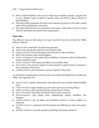 298 ❚ Organizational behaviour

●   There is little flexibility in the way in which team members operate – people tend
    to use a limited range of skills or specific tasks, and there is little evidence of
    multi-skilling.
●   The team leader dominates the team; more attention is given to who takes control
    rather than to getting the work done.
●   The team determines its own standards and norms, which may not be in accord
    with the standards and norms of the organization.

Team roles
The different types of roles played by team members have been defined by Belbin
(1981) as follows:

●   chairmen who control the way the team operates;
●   shapers who specify the ways the team should work;
●   company workers who turn proposals into practical work procedures;
●   plants who produce ideas and strategies;
●   resource investigators who explore the availability of resources, ideas and develop-
    ments outside the team;
●   monitor-evaluators who analyse problems and evaluate ideas;
●   team workers who provide support to team members, improve team communica-
    tions and foster team spirit;
●   completer-finishers who maintain a sense of urgency in the team.

An alternative classification of roles has been developed by Margerison and McCann
(1986). The eight roles are:

●   reporter-advisor: gathers information and expresses it in an easily understandable
    form;
●   creator-innovator: enjoys thinking up new ideas and ways of doing things;
●   explorer-promoter: takes up ideas and promotes them to others;
●   assessor-developer: takes ideas and makes them work in practice;
●   thruster-organizer: gets things done, emphasizing targets, deadlines and
    budgets;
●   concluder-producer: sets up plans and standard systems to ensure outputs are
    achieved;
●   controller-inspector: concerned with the details and adhering to rules and regula-
    tions;
●   upholder-maintainer: provides guidance and help in meeting standards.
 