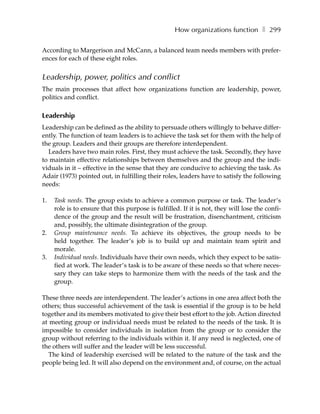 How organizations function ❚ 299

According to Margerison and McCann, a balanced team needs members with prefer-
ences for each of these eight roles.


Leadership, power, politics and conflict
The main processes that affect how organizations function are leadership, power,
politics and conflict.

Leadership
Leadership can be defined as the ability to persuade others willingly to behave differ-
ently. The function of team leaders is to achieve the task set for them with the help of
the group. Leaders and their groups are therefore interdependent.
  Leaders have two main roles. First, they must achieve the task. Secondly, they have
to maintain effective relationships between themselves and the group and the indi-
viduals in it – effective in the sense that they are conducive to achieving the task. As
Adair (1973) pointed out, in fulfilling their roles, leaders have to satisfy the following
needs:

1.   Task needs. The group exists to achieve a common purpose or task. The leader’s
     role is to ensure that this purpose is fulfilled. If it is not, they will lose the confi-
     dence of the group and the result will be frustration, disenchantment, criticism
     and, possibly, the ultimate disintegration of the group.
2.   Group maintenance needs. To achieve its objectives, the group needs to be
     held together. The leader’s job is to build up and maintain team spirit and
     morale.
3.   Individual needs. Individuals have their own needs, which they expect to be satis-
     fied at work. The leader’s task is to be aware of these needs so that where neces-
     sary they can take steps to harmonize them with the needs of the task and the
     group.

These three needs are interdependent. The leader’s actions in one area affect both the
others; thus successful achievement of the task is essential if the group is to be held
together and its members motivated to give their best effort to the job. Action directed
at meeting group or individual needs must be related to the needs of the task. It is
impossible to consider individuals in isolation from the group or to consider the
group without referring to the individuals within it. If any need is neglected, one of
the others will suffer and the leader will be less successful.
   The kind of leadership exercised will be related to the nature of the task and the
people being led. It will also depend on the environment and, of course, on the actual
 