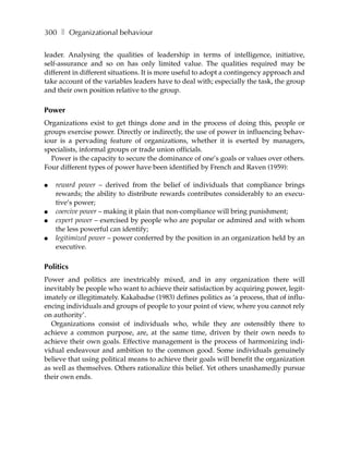 300 ❚ Organizational behaviour

leader. Analysing the qualities of leadership in terms of intelligence, initiative,
self-assurance and so on has only limited value. The qualities required may be
different in different situations. It is more useful to adopt a contingency approach and
take account of the variables leaders have to deal with; especially the task, the group
and their own position relative to the group.

Power
Organizations exist to get things done and in the process of doing this, people or
groups exercise power. Directly or indirectly, the use of power in influencing behav-
iour is a pervading feature of organizations, whether it is exerted by managers,
specialists, informal groups or trade union officials.
  Power is the capacity to secure the dominance of one’s goals or values over others.
Four different types of power have been identified by French and Raven (1959):

●   reward power – derived from the belief of individuals that compliance brings
    rewards; the ability to distribute rewards contributes considerably to an execu-
    tive’s power;
●   coercive power – making it plain that non-compliance will bring punishment;
●   expert power – exercised by people who are popular or admired and with whom
    the less powerful can identify;
●   legitimized power – power conferred by the position in an organization held by an
    executive.

Politics
Power and politics are inextricably mixed, and in any organization there will
inevitably be people who want to achieve their satisfaction by acquiring power, legit-
imately or illegitimately. Kakabadse (1983) defines politics as ‘a process, that of influ-
encing individuals and groups of people to your point of view, where you cannot rely
on authority’.
  Organizations consist of individuals who, while they are ostensibly there to
achieve a common purpose, are, at the same time, driven by their own needs to
achieve their own goals. Effective management is the process of harmonizing indi-
vidual endeavour and ambition to the common good. Some individuals genuinely
believe that using political means to achieve their goals will benefit the organization
as well as themselves. Others rationalize this belief. Yet others unashamedly pursue
their own ends.
 
