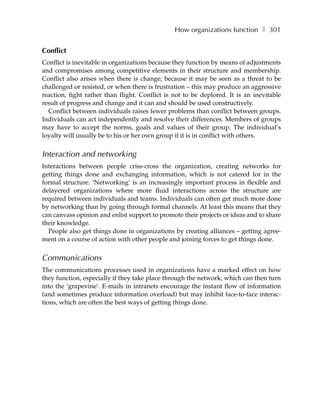 How organizations function ❚ 301


Conflict
Conflict is inevitable in organizations because they function by means of adjustments
and compromises among competitive elements in their structure and membership.
Conflict also arises when there is change, because it may be seen as a threat to be
challenged or resisted, or when there is frustration – this may produce an aggressive
reaction; fight rather than flight. Conflict is not to be deplored. It is an inevitable
result of progress and change and it can and should be used constructively.
  Conflict between individuals raises fewer problems than conflict between groups.
Individuals can act independently and resolve their differences. Members of groups
may have to accept the norms, goals and values of their group. The individual’s
loyalty will usually be to his or her own group if it is in conflict with others.


Interaction and networking
Interactions between people criss-cross the organization, creating networks for
getting things done and exchanging information, which is not catered for in the
formal structure. ‘Networking’ is an increasingly important process in flexible and
delayered organizations where more fluid interactions across the structure are
required between individuals and teams. Individuals can often get much more done
by networking than by going through formal channels. At least this means that they
can canvass opinion and enlist support to promote their projects or ideas and to share
their knowledge.
  People also get things done in organizations by creating alliances – getting agree-
ment on a course of action with other people and joining forces to get things done.


Communications
The communications processes used in organizations have a marked effect on how
they function, especially if they take place through the network, which can then turn
into the ‘grapevine’. E-mails in intranets encourage the instant flow of information
(and sometimes produce information overload) but may inhibit face-to-face interac-
tions, which are often the best ways of getting things done.
 
