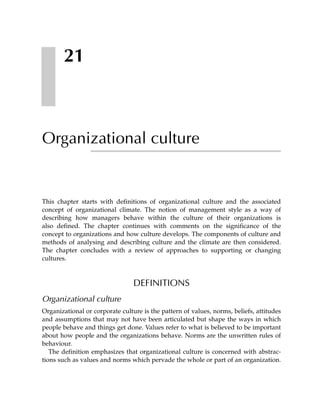 21



Organizational culture


This chapter starts with definitions of organizational culture and the associated
concept of organizational climate. The notion of management style as a way of
describing how managers behave within the culture of their organizations is
also defined. The chapter continues with comments on the significance of the
concept to organizations and how culture develops. The components of culture and
methods of analysing and describing culture and the climate are then considered.
The chapter concludes with a review of approaches to supporting or changing
cultures.



                                 DEFINITIONS
Organizational culture
Organizational or corporate culture is the pattern of values, norms, beliefs, attitudes
and assumptions that may not have been articulated but shape the ways in which
people behave and things get done. Values refer to what is believed to be important
about how people and the organizations behave. Norms are the unwritten rules of
behaviour.
   The definition emphasizes that organizational culture is concerned with abstrac-
tions such as values and norms which pervade the whole or part of an organization.
 