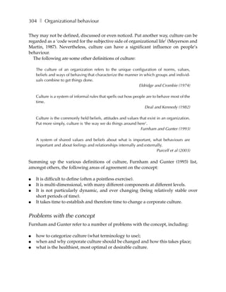 304 ❚ Organizational behaviour

They may not be defined, discussed or even noticed. Put another way, culture can be
regarded as a ‘code word for the subjective side of organizational life’ (Meyerson and
Martin, 1987). Nevertheless, culture can have a significant influence on people’s
behaviour.
  The following are some other definitions of culture:

    The culture of an organization refers to the unique configuration of norms, values,
    beliefs and ways of behaving that characterize the manner in which groups and individ-
    uals combine to get things done.
                                                              Eldridge and Crombie (1974)

    Culture is a system of informal rules that spells out how people are to behave most of the
    time.
                                                                    Deal and Kennedy (1982)

    Culture is the commonly held beliefs, attitudes and values that exist in an organization.
    Put more simply, culture is ‘the way we do things around here’.
                                                                Furnham and Gunter (1993)

    A system of shared values and beliefs about what is important, what behaviours are
    important and about feelings and relationships internally and externally.
                                                                         Purcell et al (2003)

Summing up the various definitions of culture, Furnham and Gunter (1993) list,
amongst others, the following areas of agreement on the concept:

●   It is difficult to define (often a pointless exercise).
●   It is multi-dimensional, with many different components at different levels.
●   It is not particularly dynamic, and ever changing (being relatively stable over
    short periods of time).
●   It takes time to establish and therefore time to change a corporate culture.


Problems with the concept
Furnham and Gunter refer to a number of problems with the concept, including:

●   how to categorize culture (what terminology to use);
●   when and why corporate culture should be changed and how this takes place;
●   what is the healthiest, most optimal or desirable culture.
 