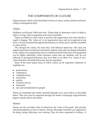 Organizational culture ❚ 307


                 THE COMPONENTS OF CULTURE
Organizational culture can be described in terms of values, norms, artefacts and lead-
ership or management style.


Values
Schiffman and Kanuk (1994) state that: ‘Values help to determine what we think is
right or wrong, what is important and what is desirable.’
   Values are beliefs in what is best or good for the organization and what should or
ought to happen. The ‘value set’ of an organization may only be recognized at top
level, or it may be shared throughout the business, in which case it could be described
as value driven.
   The stronger the values, the more they will influence behaviour. This does not
depend upon their having been articulated. Implicit values that are deeply embedded
in the culture of an organization and are reinforced by the behaviour of management
can be highly influential, while espoused values that are idealistic and are not
reflected in managerial behaviour may have little or no effect. It is ‘values in use’,
values that drive desirable behaviour, that are important.
   Some of the most typical areas in which values can be expressed, implicitly or
explicitly, are:

●   performance;
●   competence;
●   competitiveness;
●   innovation;
●   quality;
●   customer service;
●   teamwork;
●   care and consideration for people.

Values are translated into reality (enacted) through norms and artefacts as described
below. They may also be expressed through the media of language (organizational
jargon), rituals, stories and myths.


Norms
Norms are the unwritten rules of behaviour, the ‘rules of the game’ that provide
informal guidelines on how to behave. Norms tell people what they are supposed to
be doing, saying, believing, even wearing. They are never expressed in writing – if
 