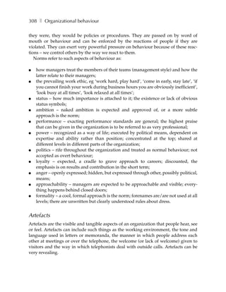 308 ❚ Organizational behaviour

they were, they would be policies or procedures. They are passed on by word of
mouth or behaviour and can be enforced by the reactions of people if they are
violated. They can exert very powerful pressure on behaviour because of these reac-
tions – we control others by the way we react to them.
   Norms refer to such aspects of behaviour as:

●   how managers treat the members of their teams (management style) and how the
    latter relate to their managers;
●   the prevailing work ethic, eg ‘work hard, play hard’, ‘come in early, stay late’, ‘if
    you cannot finish your work during business hours you are obviously inefficient’,
    ‘look busy at all times’, ‘look relaxed at all times’;
●   status – how much importance is attached to it; the existence or lack of obvious
    status symbols;
●   ambition – naked ambition is expected and approved of, or a more subtle
    approach is the norm;
●   performance – exacting performance standards are general; the highest praise
    that can be given in the organization is to be referred to as very professional;
●   power – recognized as a way of life; executed by political means, dependent on
    expertise and ability rather than position; concentrated at the top; shared at
    different levels in different parts of the organization;
●   politics – rife throughout the organization and treated as normal behaviour; not
    accepted as overt behaviour;
●   loyalty – expected, a cradle to grave approach to careers; discounted, the
    emphasis is on results and contribution in the short term;
●   anger – openly expressed; hidden, but expressed through other, possibly political,
    means;
●   approachability – managers are expected to be approachable and visible; every-
    thing happens behind closed doors;
●   formality – a cool, formal approach is the norm; forenames are/are not used at all
    levels; there are unwritten but clearly understood rules about dress.


Artefacts
Artefacts are the visible and tangible aspects of an organization that people hear, see
or feel. Artefacts can include such things as the working environment, the tone and
language used in letters or memoranda, the manner in which people address each
other at meetings or over the telephone, the welcome (or lack of welcome) given to
visitors and the way in which telephonists deal with outside calls. Artefacts can be
very revealing.
 