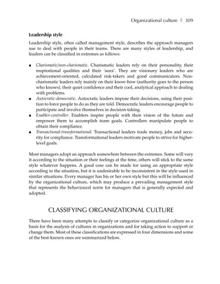 Organizational culture ❚ 309


Leadership style
Leadership style, often called management style, describes the approach managers
use to deal with people in their teams. There are many styles of leadership, and
leaders can be classified in extremes as follows:

●   Charismatic/non-charismatic. Charismatic leaders rely on their personality, their
    inspirational qualities and their ‘aura’. They are visionary leaders who are
    achievement-oriented, calculated risk-takers and good communicators. Non-
    charismatic leaders rely mainly on their know-how (authority goes to the person
    who knows), their quiet confidence and their cool, analytical approach to dealing
    with problems.
●   Autocratic-democratic. Autocratic leaders impose their decisions, using their posi-
    tion to force people to do as they are told. Democratic leaders encourage people to
    participate and involve themselves in decision-taking.
●   Enabler-controller. Enablers inspire people with their vision of the future and
    empower them to accomplish team goals. Controllers manipulate people to
    obtain their compliance.
●   Transactional-transformational. Transactional leaders trade money, jobs and secu-
    rity for compliance. Transformational leaders motivate people to strive for higher-
    level goals.

Most managers adopt an approach somewhere between the extremes. Some will vary
it according to the situation or their feelings at the time, others will stick to the same
style whatever happens. A good case can be made for using an appropriate style
according to the situation, but it is undesirable to be inconsistent in the style used in
similar situations. Every manager has his or her own style but this will be influenced
by the organizational culture, which may produce a prevailing management style
that represents the behavioural norm for managers that is generally expected and
adopted.



          CLASSIFYING ORGANIZATIONAL CULTURE
There have been many attempts to classify or categorize organizational culture as a
basis for the analysis of cultures in organizations and for taking action to support or
change them. Most of these classifications are expressed in four dimensions and some
of the best-known ones are summarized below.
 