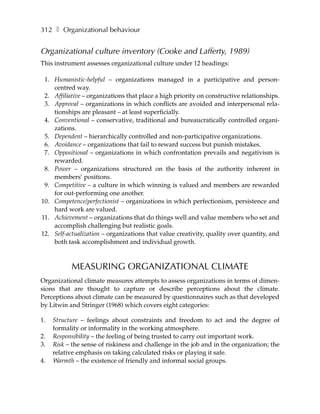 312 ❚ Organizational behaviour


Organizational culture inventory (Cooke and Lafferty, 1989)
This instrument assesses organizational culture under 12 headings:

 1. Humanistic-helpful – organizations managed in a participative and person-
    centred way.
 2. Affiliative – organizations that place a high priority on constructive relationships.
 3. Approval – organizations in which conflicts are avoided and interpersonal rela-
    tionships are pleasant – at least superficially.
 4. Conventional – conservative, traditional and bureaucratically controlled organi-
    zations.
 5. Dependent – hierarchically controlled and non-participative organizations.
 6. Avoidance – organizations that fail to reward success but punish mistakes.
 7. Oppositional – organizations in which confrontation prevails and negativism is
    rewarded.
 8. Power – organizations structured on the basis of the authority inherent in
    members’ positions.
 9. Competitive – a culture in which winning is valued and members are rewarded
    for out-performing one another.
10. Competence/perfectionist – organizations in which perfectionism, persistence and
    hard work are valued.
11. Achievement – organizations that do things well and value members who set and
    accomplish challenging but realistic goals.
12. Self-actualization – organizations that value creativity, quality over quantity, and
    both task accomplishment and individual growth.



           MEASURING ORGANIZATIONAL CLIMATE
Organizational climate measures attempts to assess organizations in terms of dimen-
sions that are thought to capture or describe perceptions about the climate.
Perceptions about climate can be measured by questionnaires such as that developed
by Litwin and Stringer (1968) which covers eight categories:

1.   Structure – feelings about constraints and freedom to act and the degree of
     formality or informality in the working atmosphere.
2.   Responsibility – the feeling of being trusted to carry out important work.
3.   Risk – the sense of riskiness and challenge in the job and in the organization; the
     relative emphasis on taking calculated risks or playing it safe.
4.   Warmth – the existence of friendly and informal social groups.
 