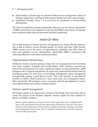 8 ❚ Managing people

●   acknowledges a broad range of contextual influences on management’s choice of
    strategy, suggesting a meshing of both product-market and socio-cultural logics;
●   emphasizes strategic choice – it is not driven by situational or environmental
    determinism.

The Harvard model has exerted considerable influence over the theory and practice
of HRM, particularly in its emphasis on the fact that HRM is the concern of manage-
ment in general rather than the personnel function in particular.


                                    AIMS OF HRM
The overall purpose of human resource management is to ensure that the organiza-
tion is able to achieve success through people. As Ulrich and Lake (1990) remark:
‘HRM systems can be the source of organizational capabilities that allow firms to
learn and capitalize on new opportunities.’ Specifically, HRM is concerned with
achieving objectives in the areas summarized below.

Organizational effectiveness
‘Distinctive human resource practices shape the core competencies that determine
how firms compete’ (Cappelli and Crocker-Hefter, 1996). Extensive research has
shown that such practices can make a significant impact on firm performance. HRM
strategies aim to support programmes for improving organizational effectiveness by
developing policies in such areas as knowledge management, talent management
and generally creating ‘a great place to work’. This is the ‘big idea’ as described by
Purcell et al (2003), which consists of a ‘clear vision and a set of integrated values’.
More specifically, HR strategies can be concerned with the development of contin-
uous improvement and customer relations policies.

Human capital management
The human capital of an organization consists of the people who work there and on
whom the success of the business depends. Human capital has been defined by
Bontis et al (1999) as follows:

    Human capital represents the human factor in the organization; the combined intelli-
    gence, skills and expertise that give the organization its distinctive character. The human
    elements of the organization are those that are capable of learning, changing, innovating
    and providing the creative thrust which if properly motivated can ensure the long-term
    survival of the organization.
 