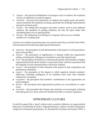 Organizational culture ❚ 313

5.   Support – the perceived helpfulness of managers and co-workers; the emphasis
     (or lack of emphasis) on mutual support.
6.   Standards – the perceived importance of implicit and explicit goals and perfor-
     mance standards; the emphasis on doing a good job; the challenge represented in
     personal and team goals.
7.   Conflict – the feeling that managers and other workers want to hear different
     opinions; the emphasis on getting problems out into the open rather than
     smoothing them over or ignoring them.
8.   Identity – the feeling that you belong to a company; that you are a valuable
     member of a working team.

A review of a number of questionnaires was carried out by Koys and De Cotiis (1991),
which produced the following eight typical dimensions:

●    autonomy – the perception of self-determination with respect to work procedures,
     goals and priorities;
●    cohesion – the perception of togetherness or sharing within the organization
     setting, including the willingness of members to provide material risk;
●    trust – the perception of freedom to communicate openly with members at higher
     organizational levels about sensitive or personal issues, with the expectation that
     the integrity of such communications will not be violated;
●    resource – the perception of time demands with respect to task competition and
     performance standards;
●    support – the perception of the degree to which superiors tolerate members’
     behaviour, including willingness to let members learn from their mistakes
     without fear of reprisal;
●    recognition – the perception that members’ contributions to the organization are
     acknowledged;
●    fairness – the perception that organizational policies are non-arbitrary or capri-
     cious;
●    innovation – the perception that change and creativity are encouraged, including
     risk-taking into new areas where the member has little or no prior experience.



                         APPROPRIATE CULTURES
It could be argued that a ‘good’ culture exerts a positive influence on organizational
behaviour. It could help to create a ‘high-performance’ culture, one that will produce
a high level of business performance. As described by Furnham and Gunter (1993), ‘a
 