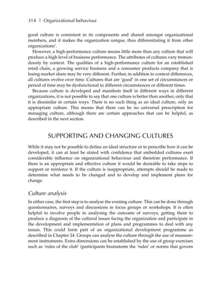 314 ❚ Organizational behaviour

good culture is consistent in its components and shared amongst organizational
members, and it makes the organization unique, thus differentiating it from other
organizations’.
   However, a high-performance culture means little more than any culture that will
produce a high level of business performance. The attributes of cultures vary tremen-
dously by context. The qualities of a high-performance culture for an established
retail chain, a growing service business and a consumer products company that is
losing market share may be very different. Further, in addition to context differences,
all cultures evolve over time. Cultures that are ‘good’ in one set of circumstances or
period of time may be dysfunctional in different circumstances or different times.
   Because culture is developed and manifests itself in different ways in different
organizations, it is not possible to say that one culture is better than another, only that
it is dissimilar in certain ways. There is no such thing as an ideal culture, only an
appropriate culture. This means that there can be no universal prescription for
managing culture, although there are certain approaches that can be helpful, as
described in the next section.



           SUPPORTING AND CHANGING CULTURES
While it may not be possible to define an ideal structure or to prescribe how it can be
developed, it can at least be stated with confidence that embedded cultures exert
considerable influence on organizational behaviour and therefore performance. If
there is an appropriate and effective culture it would be desirable to take steps to
support or reinforce it. If the culture is inappropriate, attempts should be made to
determine what needs to be changed and to develop and implement plans for
change.


Culture analysis
In either case, the first step is to analyse the existing culture. This can be done through
questionnaires, surveys and discussions in focus groups or workshops. It is often
helpful to involve people in analysing the outcome of surveys, getting them to
produce a diagnosis of the cultural issues facing the organization and participate in
the development and implementation of plans and programmes to deal with any
issues. This could form part of an organizational development programme as
described in Chapter 24. Groups can analyse the culture through the use of measure-
ment instruments. Extra dimensions can be established by the use of group exercises
such as ‘rules of the club’ (participants brainstorm the ‘rules’ or norms that govern
 