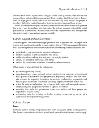 Organizational culture ❚ 315

behaviour) or ‘shield’ (participants design a shield, often quartered, which illustrates
major cultural features of the organization). Joint exercises like this can lead to discus-
sions on appropriate values, which are much more likely to be ‘owned’ by people if
they have helped to create them rather than having them imposed from above.
   While involvement is highly desirable, there will be situations when management
has to carry out the analysis and determine the actions required without the initial
participation of employees. But the latter should be kept informed and brought into
discussion on developments as soon as possible.


Culture support and reinforcement
Culture support and reinforcement programmes aim to preserve and underpin what
is good and functional about the present culture. Schein (1985) has suggested that the
most powerful primary mechanisms for culture embedding and reinforcement are:

●   what leaders pay attention to, measure and control;
●   leaders’ reactions to critical incidents and crises;
●   deliberate role modelling, teaching and coaching by leaders;
●   criteria for allocation of rewards and status;
●   criteria for recruitment, selection, promotion and commitment.

Other means of underpinning the culture are:

●   re-affirming existing values;
●   operationalizing values through actions designed, for example, to implement
    total quality and customer care programmes, to provide financial and non-finan-
    cial rewards for expected behaviour, to improve productivity, to promote and
    reward good teamwork, to develop a learning organization (see Chapter 36);
●   using the value set as headings for reviewing individual and team performance –
    emphasizing that people are expected to uphold the values;
●   ensuring that induction procedures cover core values and how people are
    expected to achieve them;
●   reinforcing induction training on further training courses set up as part of a
    continuous development programme.


Culture change
Focus
In theory, culture change programmes start with an analysis of the existing culture.
The desired culture is then defined, which leads to the identification of a ‘culture gap’
 
