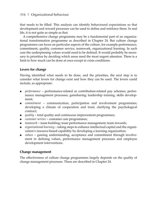316 ❚ Organizational behaviour

that needs to be filled. This analysis can identify behavioural expectations so that
development and reward processes can be used to define and reinforce them. In real
life, it is not quite as simple as that.
   A comprehensive change programme may be a fundamental part of an organiza-
tional transformation programme as described in Chapter 24. But culture change
programmes can focus on particular aspects of the culture, for example performance,
commitment, quality, customer service, teamwork, organizational learning. In each
case the underpinning values would need to be defined. It would probably be neces-
sary to prioritize by deciding which areas need the most urgent attention. There is a
limit to how much can be done at once except in crisis conditions.

Levers for change
Having identified what needs to be done, and the priorities, the next step is to
consider what levers for change exist and how they can be used. The levers could
include, as appropriate:

●   performance – performance-related or contribution-related pay schemes; perfor-
    mance management processes; gainsharing; leadership training, skills develop-
    ment;
●   commitment – communication, participation and involvement programmes;
    developing a climate of cooperation and trust; clarifying the psychological
    contract;
●   quality – total quality and continuous improvement programmes;
●   customer service – customer care programmes;
●   teamwork – team building; team performance management; team rewards;
●   organizational learning – taking steps to enhance intellectual capital and the organi-
    zation’s resource-based capability by developing a learning organization;
●   values – gaining understanding, acceptance and commitment through involve-
    ment in defining values, performance management processes and employee
    development interventions.

Change management
The effectiveness of culture change programmes largely depends on the quality of
change management processes. These are described in Chapter 24.
 