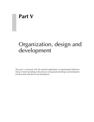 Part V




    Organization, design and
    development


This part is concerned with the practical applications of organizational behaviour
theory. It starts by looking at the processes of organizational design and development
and then deals with job and role development.
 