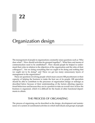 22



Organization design


The management of people in organizations constantly raises questions such as ‘Who
does what?’, ‘How should activities be grouped together?’, ‘What lines and means of
communication need to be established?’, ‘How should people be helped to under-
stand their roles in relation to the objectives of the organization and the roles of their
colleagues?’, ‘Are we doing everything that we ought to be doing and nothing that
we ought not to be doing?’ and ‘Have we got too many unnecessary layers of
management in the organization?’
   These are questions involving people which must concern HR practitioners in their
capacity of helping the business to make the best use of its people. HR specialists
should be able to contribute to the processes of organization design or redesign as
described below because of their understanding of the factors affecting organiza-
tional behaviour and because they are in a position to take an overall view of how the
business is organized, which it is difficult for the heads of other functional depart-
ments to obtain.



                   THE PROCESS OF ORGANIZING
The process of organizing can be described as the design, development and mainte-
nance of a system of coordinated activities in which individuals and groups of people
 