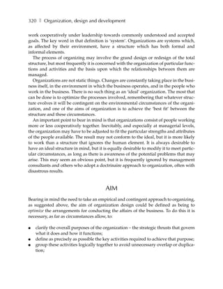 320 ❚ Organization, design and development

work cooperatively under leadership towards commonly understood and accepted
goals. The key word in that definition is ‘system’. Organizations are systems which,
as affected by their environment, have a structure which has both formal and
informal elements.
   The process of organizing may involve the grand design or redesign of the total
structure, but most frequently it is concerned with the organization of particular func-
tions and activities and the basis upon which the relationships between them are
managed.
   Organizations are not static things. Changes are constantly taking place in the busi-
ness itself, in the environment in which the business operates, and in the people who
work in the business. There is no such thing as an ‘ideal’ organization. The most that
can be done is to optimize the processes involved, remembering that whatever struc-
ture evolves it will be contingent on the environmental circumstances of the organi-
zation, and one of the aims of organization is to achieve the ‘best fit’ between the
structure and these circumstances.
   An important point to bear in mind is that organizations consist of people working
more or less cooperatively together. Inevitably, and especially at managerial levels,
the organization may have to be adjusted to fit the particular strengths and attributes
of the people available. The result may not conform to the ideal, but it is more likely
to work than a structure that ignores the human element. It is always desirable to
have an ideal structure in mind, but it is equally desirable to modify it to meet partic-
ular circumstances, as long as there is awareness of the potential problems that may
arise. This may seem an obvious point, but it is frequently ignored by management
consultants and others who adopt a doctrinaire approach to organization, often with
disastrous results.



                                         AIM
Bearing in mind the need to take an empirical and contingent approach to organizing,
as suggested above, the aim of organization design could be defined as being to
optimize the arrangements for conducting the affairs of the business. To do this it is
necessary, as far as circumstances allow, to:

●   clarify the overall purposes of the organization – the strategic thrusts that govern
    what it does and how it functions;
●   define as precisely as possible the key activities required to achieve that purpose;
●   group these activities logically together to avoid unnecessary overlap or duplica-
    tion;
 