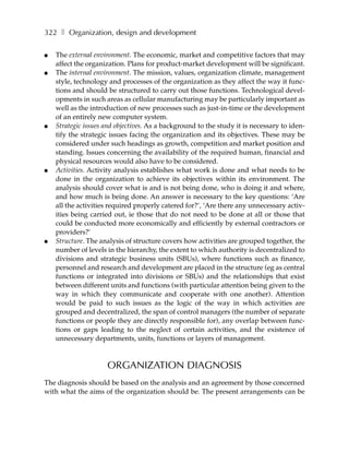 322 ❚ Organization, design and development

●   The external environment. The economic, market and competitive factors that may
    affect the organization. Plans for product-market development will be significant.
●   The internal environment. The mission, values, organization climate, management
    style, technology and processes of the organization as they affect the way it func-
    tions and should be structured to carry out those functions. Technological devel-
    opments in such areas as cellular manufacturing may be particularly important as
    well as the introduction of new processes such as just-in-time or the development
    of an entirely new computer system.
●   Strategic issues and objectives. As a background to the study it is necessary to iden-
    tify the strategic issues facing the organization and its objectives. These may be
    considered under such headings as growth, competition and market position and
    standing. Issues concerning the availability of the required human, financial and
    physical resources would also have to be considered.
●   Activities. Activity analysis establishes what work is done and what needs to be
    done in the organization to achieve its objectives within its environment. The
    analysis should cover what is and is not being done, who is doing it and where,
    and how much is being done. An answer is necessary to the key questions: ‘Are
    all the activities required properly catered for?’, ‘Are there any unnecessary activ-
    ities being carried out, ie those that do not need to be done at all or those that
    could be conducted more economically and efficiently by external contractors or
    providers?’
●   Structure. The analysis of structure covers how activities are grouped together, the
    number of levels in the hierarchy, the extent to which authority is decentralized to
    divisions and strategic business units (SBUs), where functions such as finance,
    personnel and research and development are placed in the structure (eg as central
    functions or integrated into divisions or SBUs) and the relationships that exist
    between different units and functions (with particular attention being given to the
    way in which they communicate and cooperate with one another). Attention
    would be paid to such issues as the logic of the way in which activities are
    grouped and decentralized, the span of control managers (the number of separate
    functions or people they are directly responsible for), any overlap between func-
    tions or gaps leading to the neglect of certain activities, and the existence of
    unnecessary departments, units, functions or layers of management.



                     ORGANIZATION DIAGNOSIS
The diagnosis should be based on the analysis and an agreement by those concerned
with what the aims of the organization should be. The present arrangements can be
 