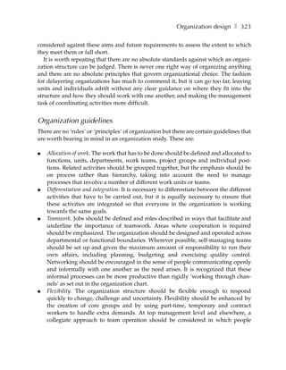 Organization design ❚ 323

considered against these aims and future requirements to assess the extent to which
they meet them or fall short.
   It is worth repeating that there are no absolute standards against which an organi-
zation structure can be judged. There is never one right way of organizing anything
and there are no absolute principles that govern organizational choice. The fashion
for delayering organizations has much to commend it, but it can go too far, leaving
units and individuals adrift without any clear guidance on where they fit into the
structure and how they should work with one another, and making the management
task of coordinating activities more difficult.


Organization guidelines
There are no ‘rules’ or ‘principles’ of organization but there are certain guidelines that
are worth bearing in mind in an organization study. These are:

●   Allocation of work. The work that has to be done should be defined and allocated to
    functions, units, departments, work teams, project groups and individual posi-
    tions. Related activities should be grouped together, but the emphasis should be
    on process rather than hierarchy, taking into account the need to manage
    processes that involve a number of different work units or teams.
●   Differentiation and integration. It is necessary to differentiate between the different
    activities that have to be carried out, but it is equally necessary to ensure that
    these activities are integrated so that everyone in the organization is working
    towards the same goals.
●   Teamwork. Jobs should be defined and roles described in ways that facilitate and
    underline the importance of teamwork. Areas where cooperation is required
    should be emphasized. The organization should be designed and operated across
    departmental or functional boundaries. Wherever possible, self-managing teams
    should be set up and given the maximum amount of responsibility to run their
    own affairs, including planning, budgeting and exercising quality control.
    Networking should be encouraged in the sense of people communicating openly
    and informally with one another as the need arises. It is recognized that these
    informal processes can be more productive than rigidly ‘working through chan-
    nels’ as set out in the organization chart.
●   Flexibility. The organization structure should be flexible enough to respond
    quickly to change, challenge and uncertainty. Flexibility should be enhanced by
    the creation of core groups and by using part-time, temporary and contract
    workers to handle extra demands. At top management level and elsewhere, a
    collegiate approach to team operation should be considered in which people
 