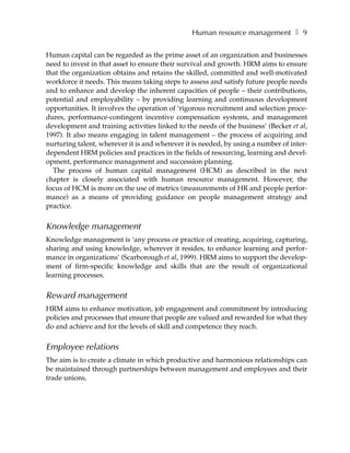 Human resource management ❚ 9

Human capital can be regarded as the prime asset of an organization and businesses
need to invest in that asset to ensure their survival and growth. HRM aims to ensure
that the organization obtains and retains the skilled, committed and well-motivated
workforce it needs. This means taking steps to assess and satisfy future people needs
and to enhance and develop the inherent capacities of people – their contributions,
potential and employability – by providing learning and continuous development
opportunities. It involves the operation of ‘rigorous recruitment and selection proce-
dures, performance-contingent incentive compensation systems, and management
development and training activities linked to the needs of the business’ (Becker et al,
1997). It also means engaging in talent management – the process of acquiring and
nurturing talent, wherever it is and wherever it is needed, by using a number of inter-
dependent HRM policies and practices in the fields of resourcing, learning and devel-
opment, performance management and succession planning.
  The process of human capital management (HCM) as described in the next
chapter is closely associated with human resource management. However, the
focus of HCM is more on the use of metrics (measurements of HR and people perfor-
mance) as a means of providing guidance on people management strategy and
practice.


Knowledge management
Knowledge management is ‘any process or practice of creating, acquiring, capturing,
sharing and using knowledge, wherever it resides, to enhance learning and perfor-
mance in organizations’ (Scarborough et al, 1999). HRM aims to support the develop-
ment of firm-specific knowledge and skills that are the result of organizational
learning processes.


Reward management
HRM aims to enhance motivation, job engagement and commitment by introducing
policies and processes that ensure that people are valued and rewarded for what they
do and achieve and for the levels of skill and competence they reach.


Employee relations
The aim is to create a climate in which productive and harmonious relationships can
be maintained through partnerships between management and employees and their
trade unions.
 