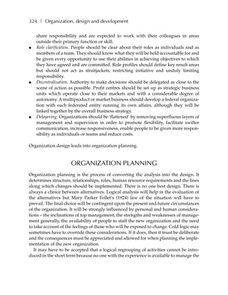 324 ❚ Organization, design and development

    share responsibility and are expected to work with their colleagues in areas
    outside their primary function or skill.
●   Role clarification. People should be clear about their roles as individuals and as
    members of a team. They should know what they will be held accountable for and
    be given every opportunity to use their abilities in achieving objectives to which
    they have agreed and are committed. Role profiles should define key result areas
    but should not act as straitjackets, restricting initiative and unduly limiting
    responsibility.
●   Decentralization. Authority to make decisions should be delegated as close to the
    scene of action as possible. Profit centres should be set up as strategic business
    units which operate close to their markets and with a considerable degree of
    autonomy. A multiproduct or market business should develop a federal organiza-
    tion with each federated entity running its own affairs, although they will be
    linked together by the overall business strategy.
●   Delayering. Organizations should be ‘flattened’ by removing superfluous layers of
    management and supervision in order to promote flexibility, facilitate swifter
    communication, increase responsiveness, enable people to be given more respon-
    sibility as individuals or teams and reduce costs.

Organization design leads into organization planning.



                     ORGANIZATION PLANNING
Organization planning is the process of converting the analysis into the design. It
determines structure, relationships, roles, human resource requirements and the lines
along which changes should be implemented. There is no one best design. There is
always a choice between alternatives. Logical analysis will help in the evaluation of
the alternatives but Mary Parker Follet’s (1924) law of the situation will have to
prevail. The final choice will be contingent upon the present and future circumstances
of the organization. It will be strongly influenced by personal and human considera-
tions – the inclinations of top management, the strengths and weaknesses of manage-
ment generally, the availability of people to staff the new organization and the need
to take account of the feelings of those who will be exposed to change. Cold logic may
sometimes have to override these considerations. If it does, then it must be deliberate
and the consequences must be appreciated and allowed for when planning the imple-
mentation of the new organization.
   It may have to be accepted that a logical regrouping of activities cannot be intro-
duced in the short term because no one with the experience is available to manage the
 