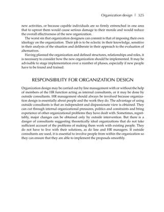 Organization design ❚ 325

new activities, or because capable individuals are so firmly entrenched in one area
that to uproot them would cause serious damage to their morale and would reduce
the overall effectiveness of the new organization.
   The worst sin that organization designers can commit is that of imposing their own
ideology on the organization. Their job is to be eclectic in their knowledge, sensitive
in their analysis of the situation and deliberate in their approach to the evaluation of
alternatives.
   Having planned the organization and defined structures, relationships and roles, it
is necessary to consider how the new organization should be implemented. It may be
advisable to stage implementation over a number of phases, especially if new people
have to be found and trained.



       RESPONSIBILITY FOR ORGANIZATION DESIGN
Organization design may be carried out by line management with or without the help
of members of the HR function acting as internal consultants, or it may be done by
outside consultants. HR management should always be involved because organiza-
tion design is essentially about people and the work they do. The advantage of using
outside consultants is that an independent and dispassionate view is obtained. They
can cut through internal organizational pressures, politics and constraints and bring
experience of other organizational problems they have dealt with. Sometimes, regret-
tably, major changes can be obtained only by outside intervention. But there is a
danger of consultants suggesting theoretically ideal organizations that do not take
sufficient account of the problems of making them work with existing people. They
do not have to live with their solutions, as do line and HR managers. If outside
consultants are used, it is essential to involve people from within the organization so
they can ensure that they are able to implement the proposals smoothly.
 