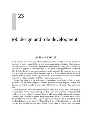 23



Job design and role development


                               JOBS AND ROLES
A job consists of a related set of tasks that are carried out by a person to fulfil a
purpose. It can be regarded as a unit in an organization structure that remains
unchanged whoever is in the job. A job in this sense is a fixed entity, part of a machine
that can be ‘designed’ like any other part of a machine. Routine or machine-controlled
jobs do indeed exist in most organizations but, increasingly, the work carried out by
people is not mechanistic. What is done, how it is done and the results achieved
depend more and more on the capabilities and motivation of individuals and their
interactions with one another and their customers or suppliers.
  The rigidity inherent in the notion of a job is not in accord with the realities of orga-
nizational life for many people. A flexible approach is often required to use and
develop their skills in order to respond swiftly to the new demands they face every
day.
  The concept of a role conveys these realities more than that of a job. Essentially, a
role is the part people play in carrying out their work. Individual roles are those carried
out by one person. Generic roles are those in which essentially similar activities are
carried out by a number of people. They may cover a whole occupation. A role can be
described in behavioural terms – given certain expectations, this is how the person
needs to behave to meet them. A role profile will not spell out the tasks to be carried
out but will instead indicate expectations in the form of outputs and outcomes
 
