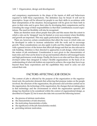 328 ❚ Organization, design and development

and competency requirements in the shape of the inputs of skill and behaviours
required to fulfil these expectations. The definition may be broad. It will not be
prescriptive. Scope will be allowed for people to use their skills in accordance with
their interpretation of the situation. Encouragement will be given for them both to
grow in their roles and to grow their roles by developing their competencies and by
extending the range of their responsibilities so that their contributions exceed expec-
tations. The need for flexibility will also be recognised.
   Roles are therefore more about people than jobs and this means that the extent to
which a role can be ‘designed’ may be limited or even non-existent where flexibility
and growth are important. This may apply particularly to knowledge workers.
   There are, however, certain considerations that affect the ways in which roles can
be developed in order to increase satisfaction with the work and to encourage
growth. These considerations can also apply to jobs and this chapter therefore starts
with a general review of the factors that affect job design and that are also relevant to
role building. Attention is then directed to approaches to job design, which include
the notion of job enrichment. Consideration is next given to the characteristics of
team roles and what can be done to set up and maintain effective self-managed teams
and high-performance work design. Finally, the focus is on roles and how they can be
developed rather than designed in today’s flexible organizations on the basis of an
understanding of what role holders are expected to achieve, the scope they have to go
beyond these basic expectations and the capabilities they need to carry out and
extend their role.


                 FACTORS AFFECTING JOB DESIGN
The content of jobs is affected by the purpose of the organization or the organiza-
tional unit, the particular demands that achieving that purpose makes on the people
involved, the structure of the organization, the processes and activities carried out in
the organization, the technology of the organization, the changes that are taking place
in that technology and the environment in which the organization operates. Job
design has therefore to be considered within the context of organizational design, as
described in Chapter 22, but it must also take into account the following factors:

●   the process of intrinsic motivation;
●   the characteristics of task structure;
●   the motivating characteristics of jobs;
●   the significance of the job characteristics model;
●   providing intrinsic motivation.
 