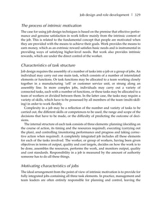 Job design and role development ❚ 329


The process of intrinsic motivation
The case for using job design techniques is based on the premise that effective perfor-
mance and genuine satisfaction in work follow mainly from the intrinsic content of
the job. This is related to the fundamental concept that people are motivated when
they are provided with the means to achieve their goals. Work provides the means to
earn money, which as an extrinsic reward satisfies basic needs and is instrumental in
providing ways of satisfying higher-level needs. But work also provides intrinsic
rewards, which are under the direct control of the worker.


Characteristics of task structure
Job design requires the assembly of a number of tasks into a job or a group of jobs. An
individual may carry out one main task, which consists of a number of interrelated
elements or functions. Or task functions may be allocated to a team working closely
together in a manufacturing ‘cell’ or customer service unit, or strung along an
assembly line. In more complex jobs, individuals may carry out a variety of
connected tasks, each with a number of functions, or these tasks may be allocated to a
team of workers or divided between them. In the latter case, the tasks may require a
variety of skills, which have to be possessed by all members of the team (multi-skill-
ing) in order to work flexibly.
   Complexity in a job may be a reflection of the number and variety of tasks to be
carried out, the different skills or competences to be used, the range and scope of the
decisions that have to be made, or the difficulty of predicting the outcome of deci-
sions.
   The internal structure of each task consists of three elements: planning (deciding on
the course of action, its timing and the resources required), executing (carrying out
the plan), and controlling (monitoring performance and progress and taking correc-
tive action when required). A completely integrated job includes all these elements
for each of the tasks involved. The worker, or group of workers, having been given
objectives in terms of output, quality and cost targets, decides on how the work is to
be done, assembles the resources, performs the work, and monitors output, quality
and cost standards. Responsibility in a job is measured by the amount of authority
someone has to do all these things.


Motivating characteristics of jobs
The ideal arrangement from the point of view of intrinsic motivation is to provide for
fully integrated jobs containing all three task elements. In practice, management and
team leaders are often entirely responsible for planning and control, leaving the
 