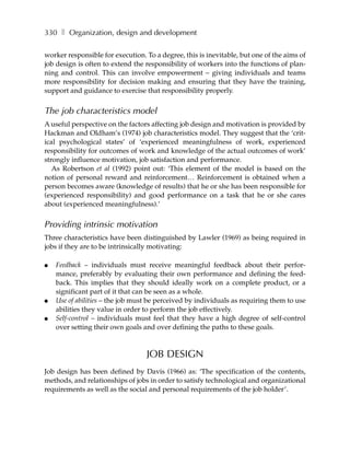 330 ❚ Organization, design and development

worker responsible for execution. To a degree, this is inevitable, but one of the aims of
job design is often to extend the responsibility of workers into the functions of plan-
ning and control. This can involve empowerment – giving individuals and teams
more responsibility for decision making and ensuring that they have the training,
support and guidance to exercise that responsibility properly.


The job characteristics model
A useful perspective on the factors affecting job design and motivation is provided by
Hackman and Oldham’s (1974) job characteristics model. They suggest that the ‘crit-
ical psychological states’ of ‘experienced meaningfulness of work, experienced
responsibility for outcomes of work and knowledge of the actual outcomes of work’
strongly influence motivation, job satisfaction and performance.
   As Robertson et al (1992) point out: ‘This element of the model is based on the
notion of personal reward and reinforcement… Reinforcement is obtained when a
person becomes aware (knowledge of results) that he or she has been responsible for
(experienced responsibility) and good performance on a task that he or she cares
about (experienced meaningfulness).’


Providing intrinsic motivation
Three characteristics have been distinguished by Lawler (1969) as being required in
jobs if they are to be intrinsically motivating:

●   Feedback – individuals must receive meaningful feedback about their perfor-
    mance, preferably by evaluating their own performance and defining the feed-
    back. This implies that they should ideally work on a complete product, or a
    significant part of it that can be seen as a whole.
●   Use of abilities – the job must be perceived by individuals as requiring them to use
    abilities they value in order to perform the job effectively.
●   Self-control – individuals must feel that they have a high degree of self-control
    over setting their own goals and over defining the paths to these goals.



                                  JOB DESIGN
Job design has been defined by Davis (1966) as: ‘The specification of the contents,
methods, and relationships of jobs in order to satisfy technological and organizational
requirements as well as the social and personal requirements of the job holder’.
 